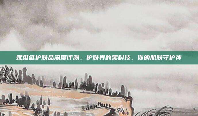 妮维维护肤品深度评测，护肤界的黑科技，你的肌肤守护神