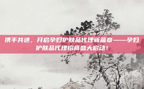 携手共进，开启孕妇护肤品代理新篇章——孕妇护肤品代理招商盛大启动！