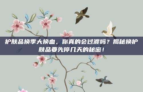 护肤品换季大换血，你真的会过渡吗？揭秘换护肤品要先停几天的秘密！