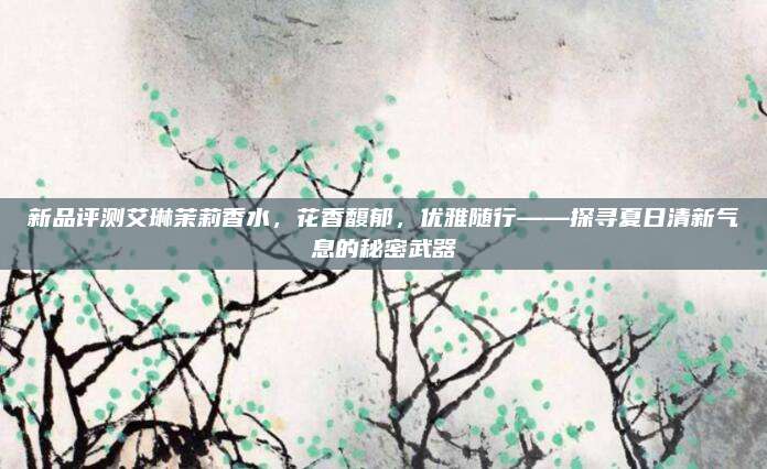 新品评测艾琳茉莉香水，花香馥郁，优雅随行——探寻夏日清新气息的秘密武器