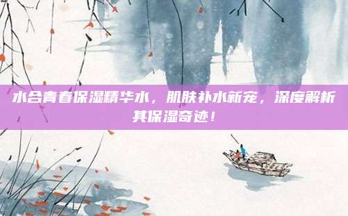 水合青春保湿精华水，肌肤补水新宠，深度解析其保湿奇迹！