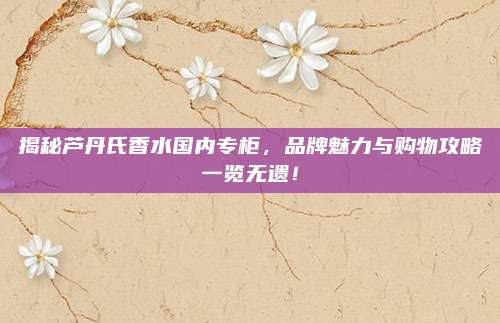 揭秘芦丹氏香水国内专柜，品牌魅力与购物攻略一览无遗！