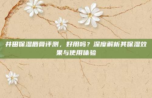 井田保湿唇膏评测，好用吗？深度解析其保湿效果与使用体验