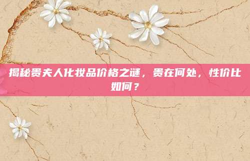 揭秘贵夫人化妆品价格之谜，贵在何处，性价比如何？