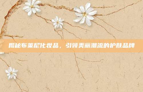 揭秘布莱尼化妆品，引领美丽潮流的护肤品牌