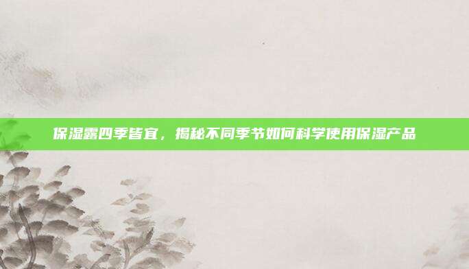 保湿露四季皆宜，揭秘不同季节如何科学使用保湿产品