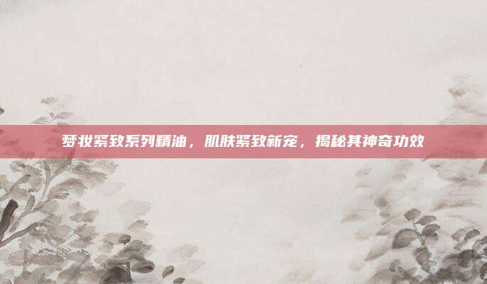 梦妆紧致系列精油，肌肤紧致新宠，揭秘其神奇功效