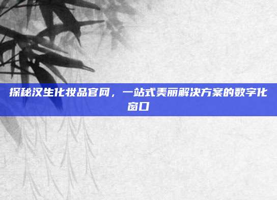 探秘汉生化妆品官网,一站式美丽解决方案的数字化窗口