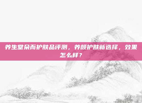 养生堂朵而护肤品评测，养颜护肤新选择，效果怎么样？
