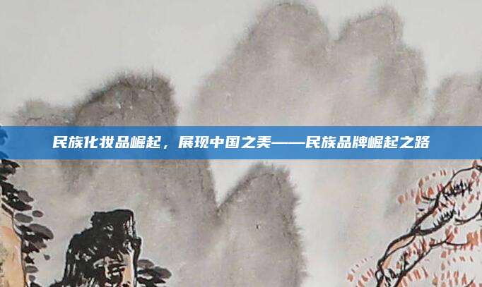 民族化妆品崛起,展现中国之美——民族品牌崛起之路