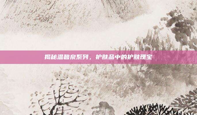 揭秘温碧泉系列,护肤品中的护肤瑰宝