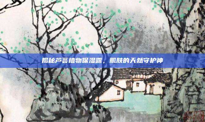 揭秘芦荟植物保湿露,肌肤的天然守护神
