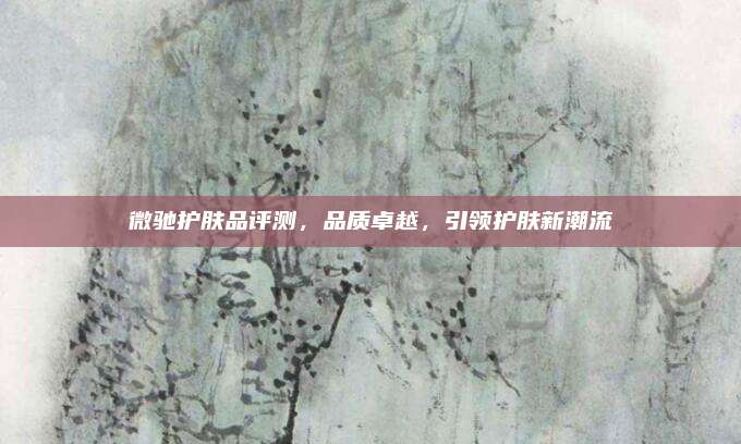微驰护肤品评测,品质卓越,引领护肤新潮流