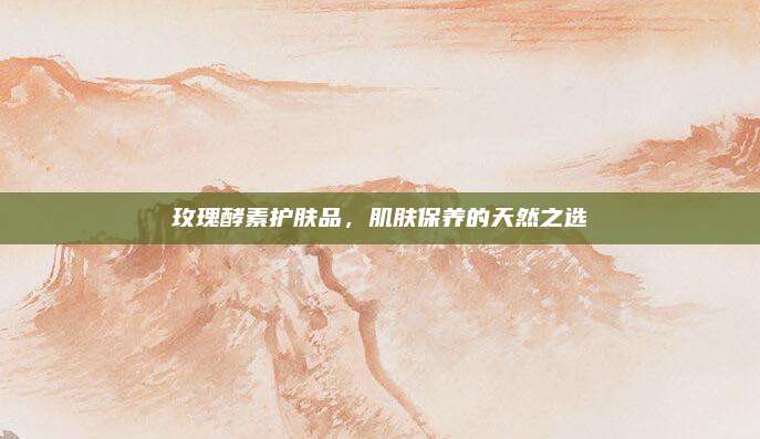 玫瑰酵素护肤品,肌肤保养的天然之选