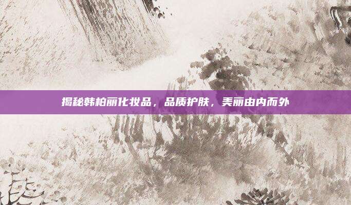 揭秘韩柏丽化妆品,品质护肤,美丽由内而外