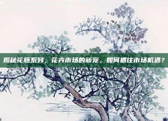 揭秘花胚系列,花卉市场的新宠,如何抓住市场机遇?