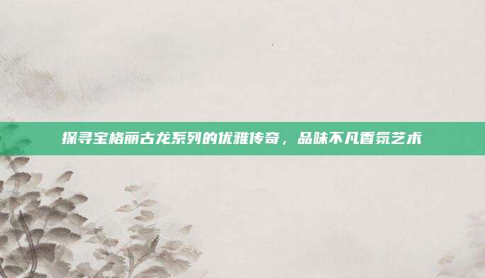 探寻宝格丽古龙系列的优雅传奇,品味不凡香氛艺术