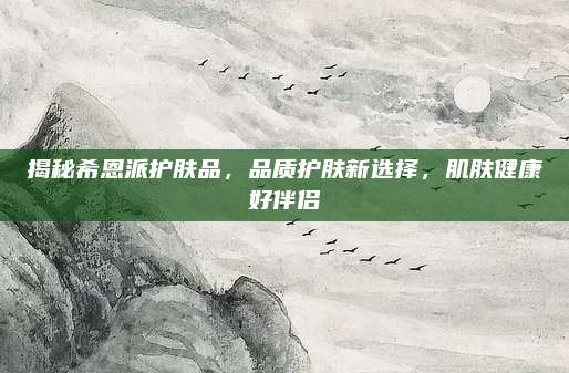 揭秘希恩派护肤品,品质护肤新选择,肌肤健康好伴侣