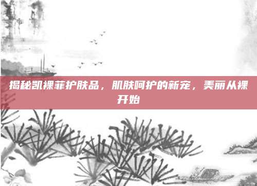 揭秘凯裸菲护肤品,肌肤呵护的新宠,美丽从裸开始
