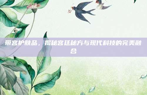 带宫护肤品,揭秘宫廷秘方与现代科技的完美融合