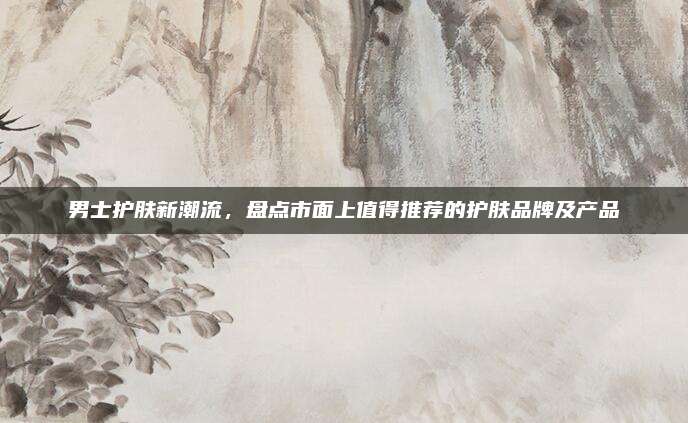 男士护肤新潮流,盘点市面上值得推荐的护肤品牌及产品