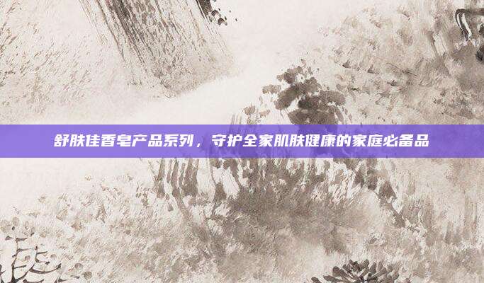 舒肤佳香皂产品系列,守护全家肌肤健康的家庭必备品