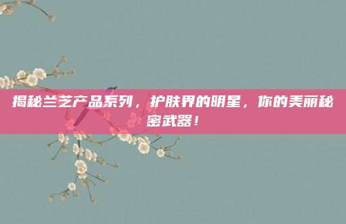揭秘兰芝产品系列，护肤界的明星，你的美丽秘密武器！