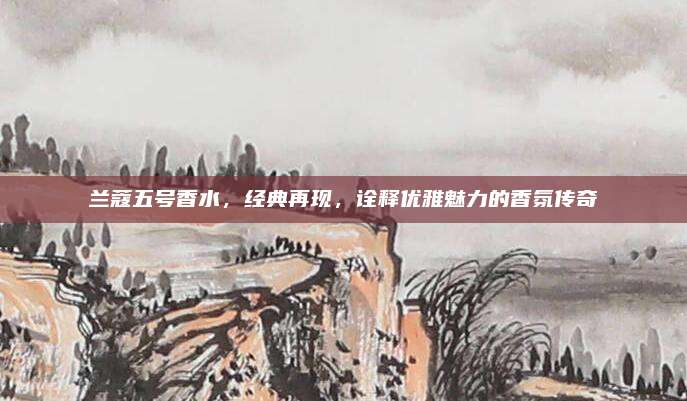 兰蔻五号香水,经典再现,诠释优雅魅力的香氛传奇