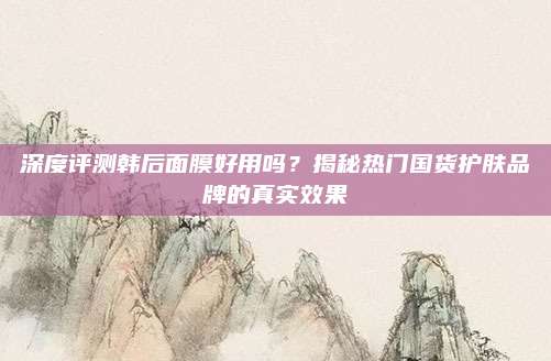 深度评测韩后面膜好用吗?揭秘热门国货护肤品牌的真实效果