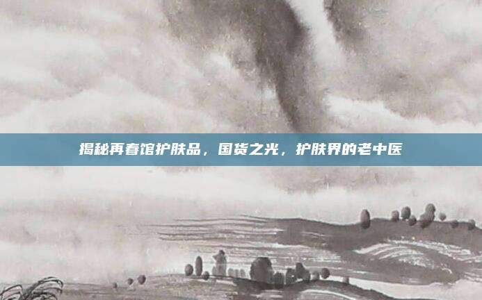 揭秘再春馆护肤品,国货之光,护肤界的老中医