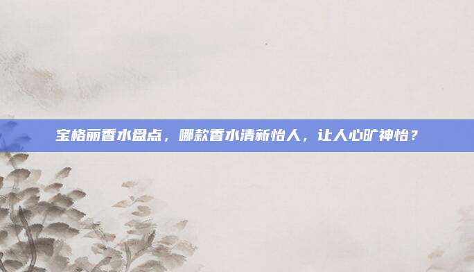 宝格丽香水盘点,哪款香水清新怡人,让人心旷神怡?