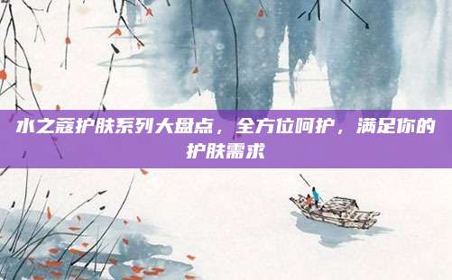 水之蔻护肤系列大盘点,全方位呵护,满足你的护肤需求