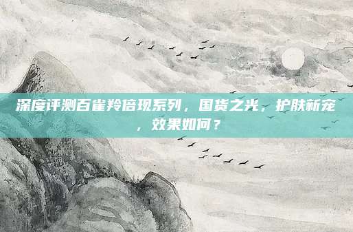 深度评测百雀羚倍现系列,国货之光,护肤新宠,效果如何?
