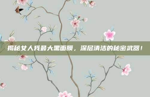 揭秘女人我最大黑面膜,深层清洁的秘密武器!