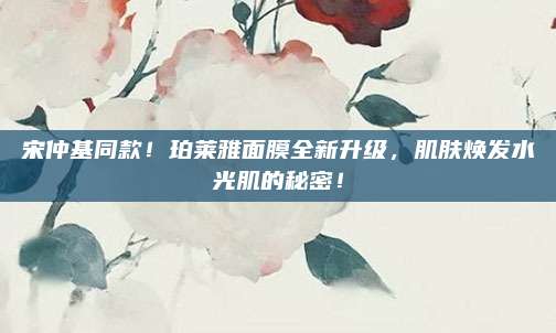 宋仲基同款！珀莱雅面膜全新升级，肌肤焕发水光肌的秘密！