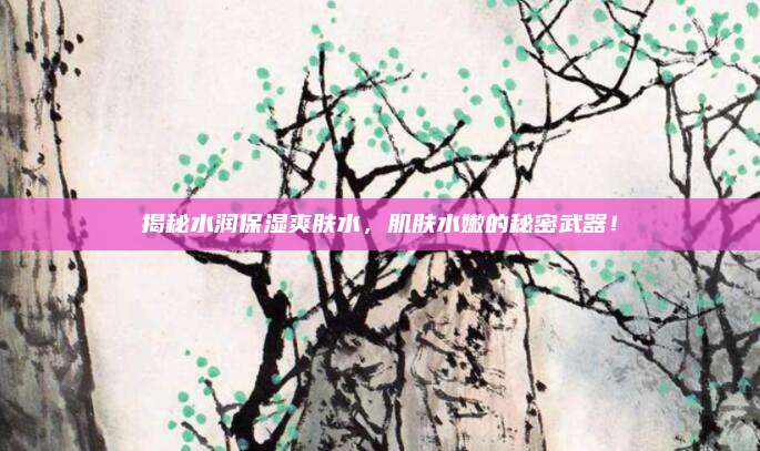 揭秘水润保湿爽肤水，肌肤水嫩的秘密武器！