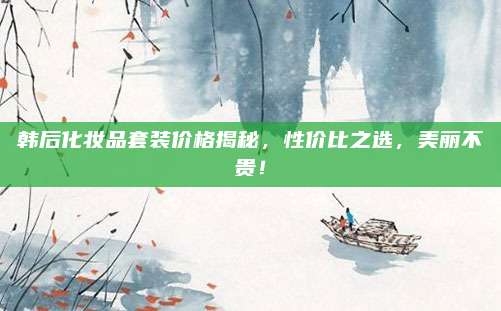 韩后化妆品套装价格揭秘，性价比之选，美丽不贵！