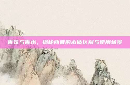 香氛与香水，揭秘两者的本质区别与使用场景