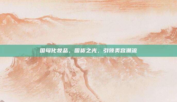 国母化妆品,国货之光,引领美容潮流