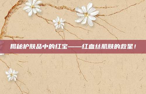 揭秘护肤品中的红宝——红血丝肌肤的救星！
