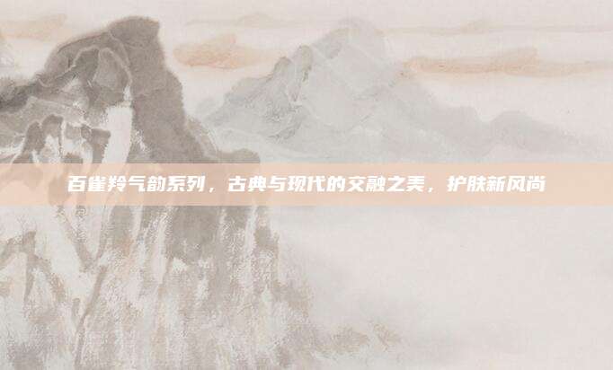 百雀羚气韵系列,古典与现代的交融之美,护肤新风尚