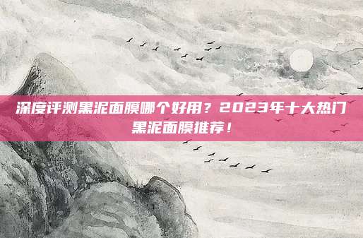 深度评测黑泥面膜哪个好用？2023年十大热门黑泥面膜推荐！