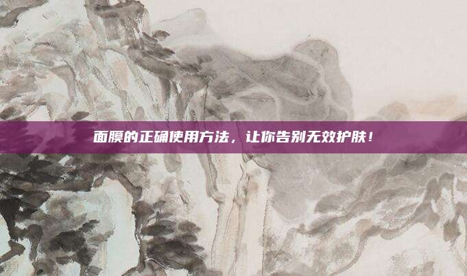面膜的正确使用方法，让你告别无效护肤！