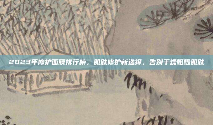 2023年修护面膜排行榜,肌肤修护新选择,告别干燥粗糙肌肤