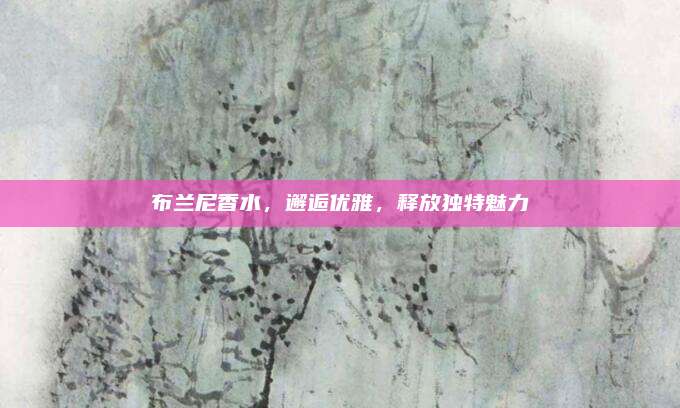 布兰尼香水,邂逅优雅,释放独特魅力