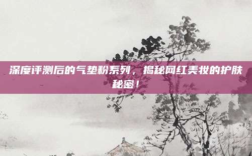 深度评测后的气垫粉系列,揭秘网红美妆的护肤秘密!