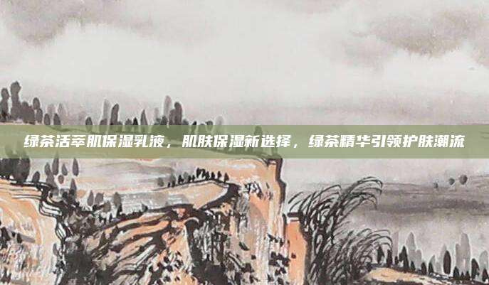 绿茶活萃肌保湿乳液，肌肤保湿新选择，绿茶精华引领护肤潮流