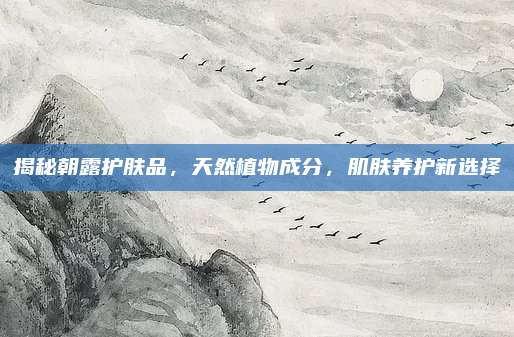 揭秘朝露护肤品，天然植物成分，肌肤养护新选择
