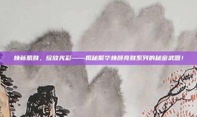 焕新肌肤，绽放光彩——揭秘繁华焕颜亮肤系列的秘密武器！
