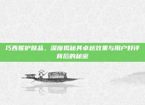 巧西妮护肤品，深度揭秘其卓越效果与用户好评背后的秘密